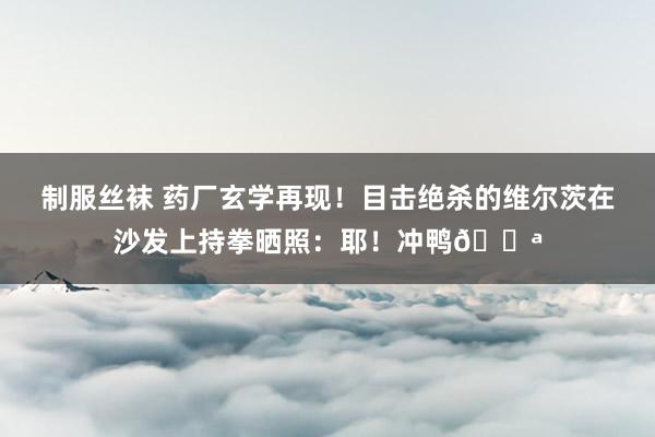 制服丝袜 药厂玄学再现！目击绝杀的维尔茨在沙发上持拳晒照：耶！冲鸭💪