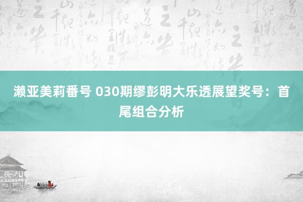 濑亚美莉番号 030期缪彭明大乐透展望奖号：首尾组合分析