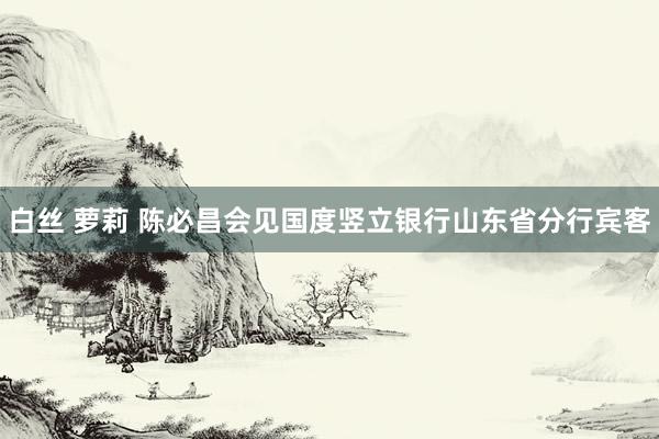 白丝 萝莉 陈必昌会见国度竖立银行山东省分行宾客