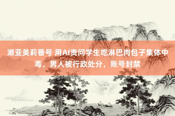 濑亚美莉番号 用AI责问学生吃淋巴肉包子集体中毒，男人被行政处分，账号封禁