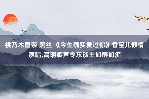 桃乃木香奈 黑丝 《今生确实爱过你》香宝儿倾情演唱，高明歌声令东谈主如醉如痴