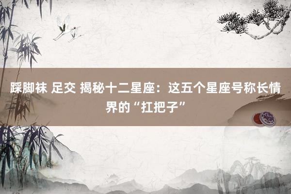 踩脚袜 足交 揭秘十二星座：这五个星座号称长情界的“扛把子”