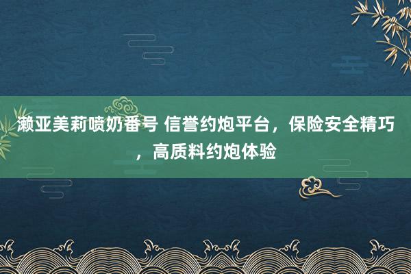 濑亚美莉喷奶番号 信誉约炮平台，保险安全精巧，高质料约炮体验