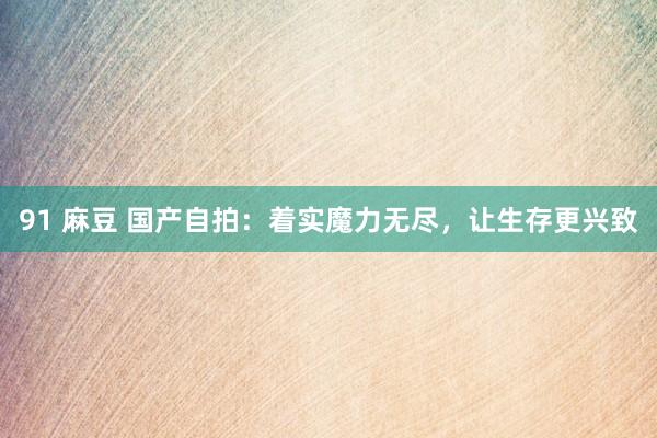 91 麻豆 国产自拍：着实魔力无尽，让生存更兴致