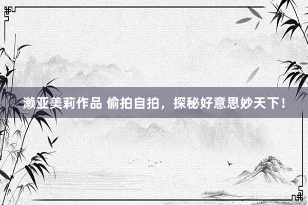 濑亚美莉作品 偷拍自拍，探秘好意思妙天下！