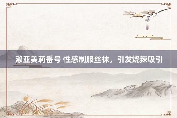 濑亚美莉番号 性感制服丝袜，引发烧辣吸引