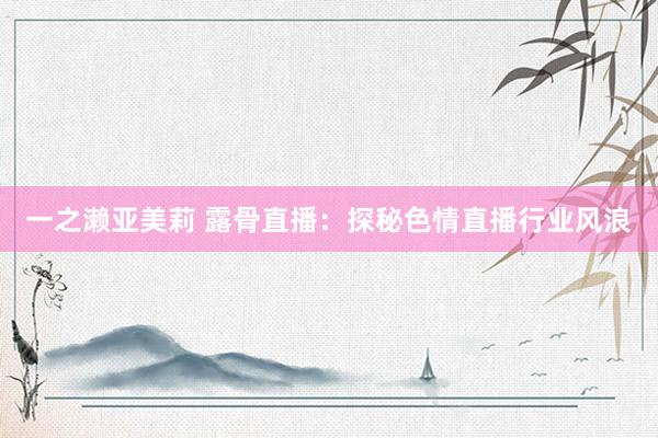 一之濑亚美莉 露骨直播：探秘色情直播行业风浪