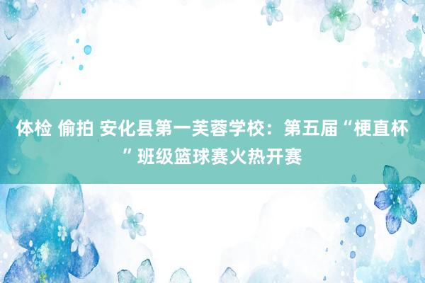 体检 偷拍 安化县第一芙蓉学校：第五届“梗直杯”班级篮球赛火热开赛