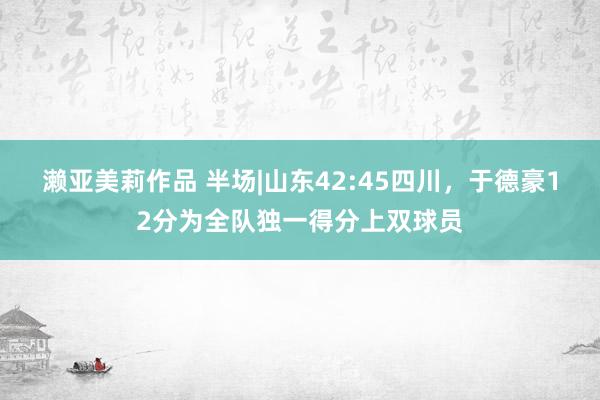 濑亚美莉作品 半场|山东42:45四川，于德豪12分为全队独一得分上双球员