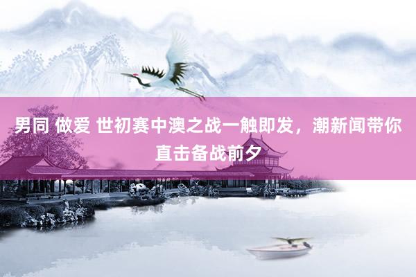 男同 做爱 世初赛中澳之战一触即发，潮新闻带你直击备战前夕