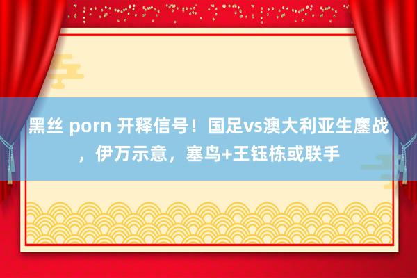 黑丝 porn 开释信号！国足vs澳大利亚生鏖战，伊万示意，塞鸟+王钰栋或联手