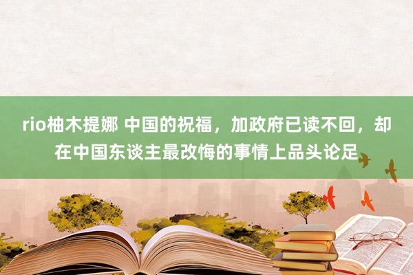rio柚木提娜 中国的祝福，加政府已读不回，却在中国东谈主最改悔的事情上品头论足