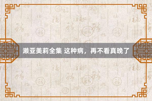濑亚美莉全集 这种病，再不看真晚了
