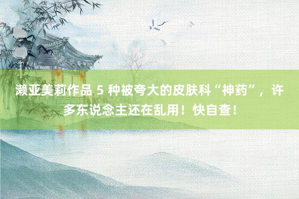 濑亚美莉作品 5 种被夸大的皮肤科“神药”，许多东说念主还在乱用！快自查！