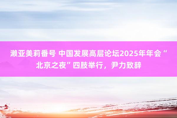 濑亚美莉番号 中国发展高层论坛2025年年会“北京之夜”四肢举行，尹力致辞