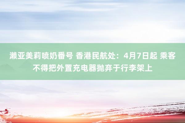 濑亚美莉喷奶番号 香港民航处：4月7日起 乘客不得把外置充电器抛弃于行李架上