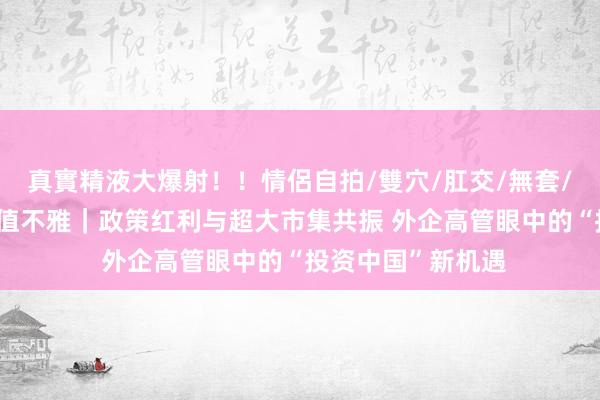 真實精液大爆射！！情侶自拍/雙穴/肛交/無套/大量噴精 金融价值不雅｜政策红利与超大市集共振 外企高管眼中的“投资中国”新机遇