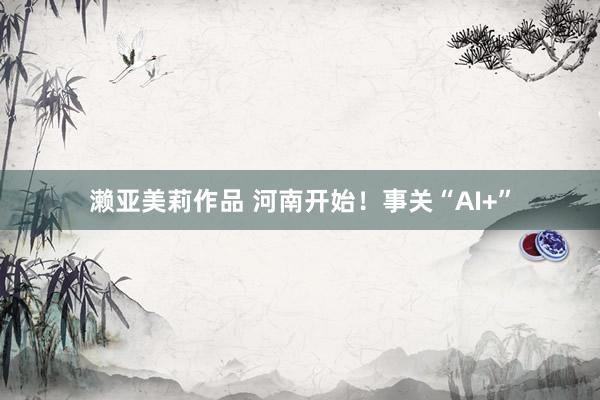 濑亚美莉作品 河南开始！事关“AI+”