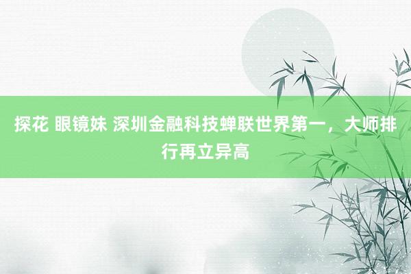 探花 眼镜妹 深圳金融科技蝉联世界第一，大师排行再立异高