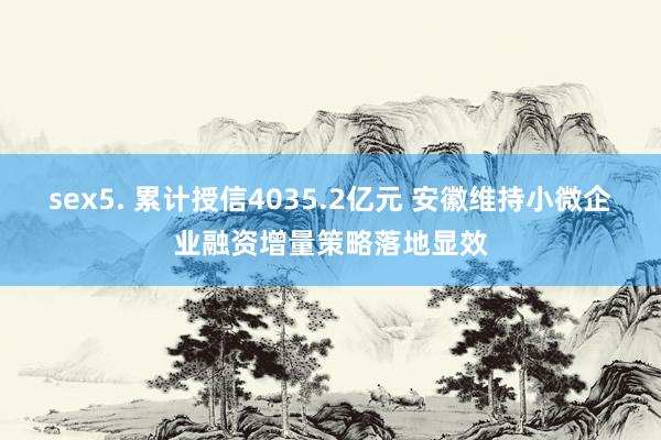 sex5. 累计授信4035.2亿元 安徽维持小微企业融资增量策略落地显效