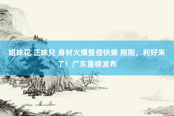 姐妹花 正妹兒 身材火爆雙倍快樂 刚刚，利好来了！广东重磅发布