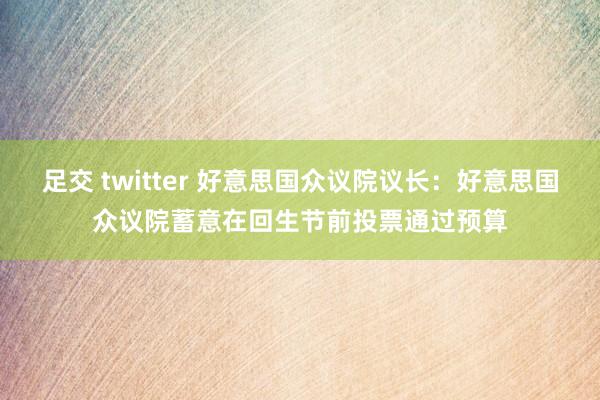 足交 twitter 好意思国众议院议长：好意思国众议院蓄意在回生节前投票通过预算
