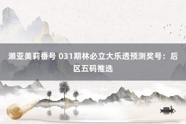 濑亚美莉番号 031期林必立大乐透预测奖号：后区五码推选