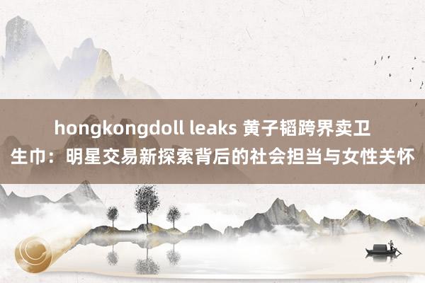 hongkongdoll leaks 黄子韬跨界卖卫生巾：明星交易新探索背后的社会担当与女性关怀
