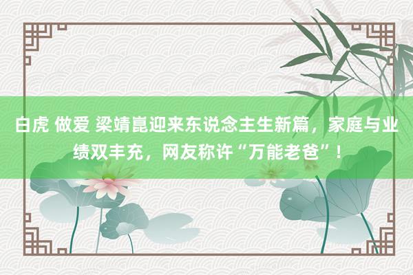 白虎 做爱 梁靖崑迎来东说念主生新篇，家庭与业绩双丰充，网友称许“万能老爸”！