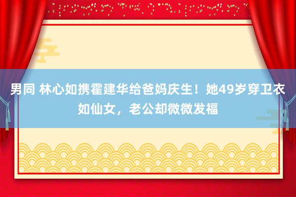 男同 林心如携霍建华给爸妈庆生！她49岁穿卫衣如仙女，老公却微微发福