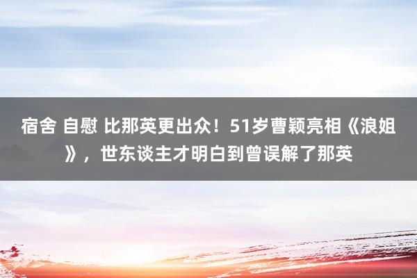宿舍 自慰 比那英更出众！51岁曹颖亮相《浪姐》，世东谈主才明白到曾误解了那英