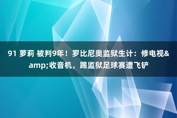 91 萝莉 被判9年！罗比尼奥监狱生计：修电视&收音机，踢监狱足球赛遭飞铲