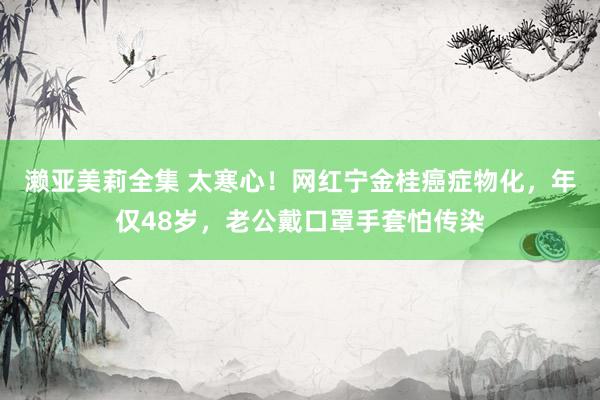 濑亚美莉全集 太寒心！网红宁金桂癌症物化，年仅48岁，老公戴口罩手套怕传染