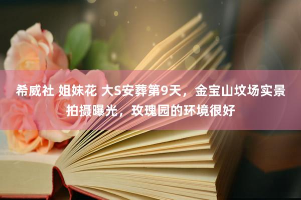 希威社 姐妹花 大S安葬第9天，金宝山坟场实景拍摄曝光，玫瑰园的环境很好