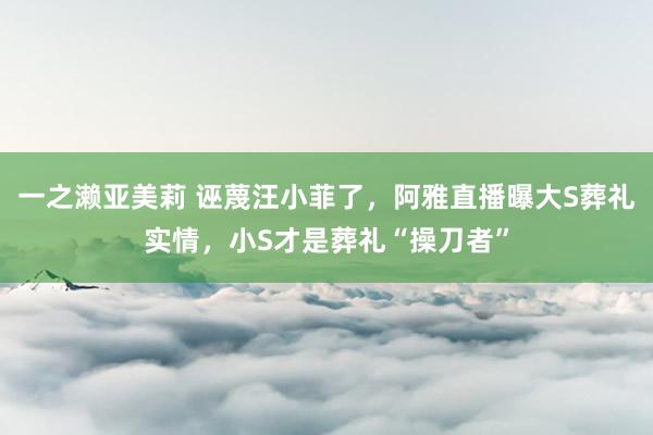 一之濑亚美莉 诬蔑汪小菲了，阿雅直播曝大S葬礼实情，小S才是葬礼“操刀者”