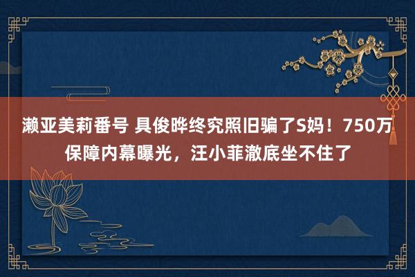 濑亚美莉番号 具俊晔终究照旧骗了S妈！750万保障内幕曝光，汪小菲澈底坐不住了