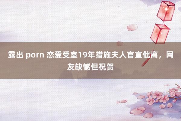 露出 porn 恋爱受室19年措施夫人官宣仳离，网友缺憾但祝贺