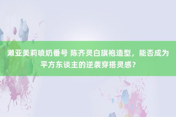 濑亚美莉喷奶番号 陈齐灵白旗袍造型，能否成为平方东谈主的逆袭穿搭灵感？