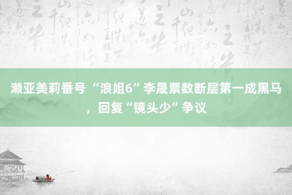 濑亚美莉番号 “浪姐6”李晟票数断层第一成黑马，回复“镜头少”争议