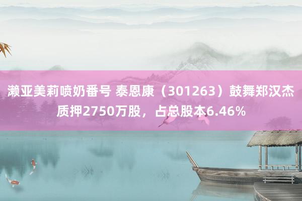 濑亚美莉喷奶番号 泰恩康（301263）鼓舞郑汉杰质押2750万股，占总股本6.46%