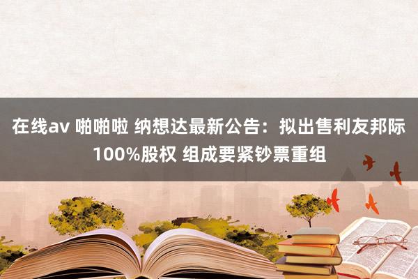 在线av 啪啪啦 纳想达最新公告：拟出售利友邦际100%股权 组成要紧钞票重组