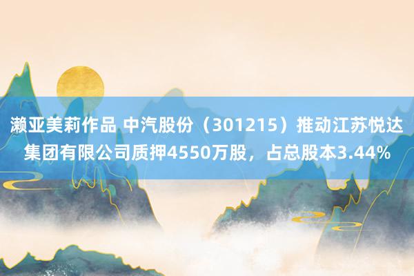 濑亚美莉作品 中汽股份（301215）推动江苏悦达集团有限公司质押4550万股，占总股本3.44%