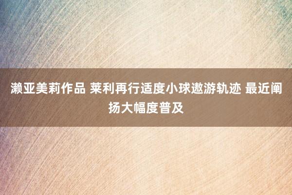 濑亚美莉作品 莱利再行适度小球遨游轨迹 最近阐扬大幅度普及