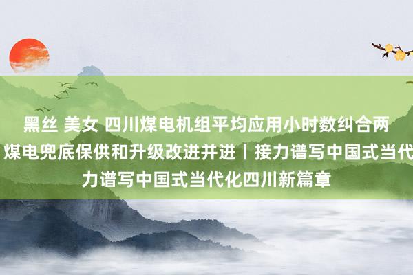 黑丝 美女 四川煤电机组平均应用小时数纠合两年居世界第一 煤电兜底保供和升级改进并进丨接力谱写中国式当代化四川新篇章