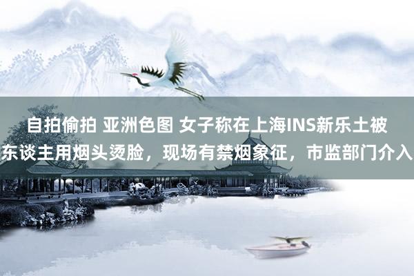 自拍偷拍 亚洲色图 女子称在上海INS新乐土被东谈主用烟头烫脸，现场有禁烟象征，市监部门介入