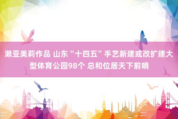 濑亚美莉作品 山东“十四五”手艺新建或改扩建大型体育公园98个 总和位居天下前哨