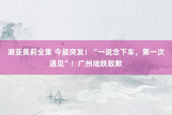 濑亚美莉全集 今晨突发！“一说念下车，第一次遇见”！广州地铁致歉