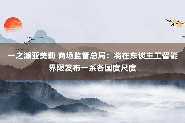 一之濑亚美莉 商场监管总局：将在东谈主工智能界限发布一系各国度尺度