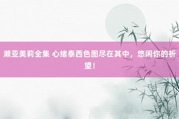 濑亚美莉全集 心绪泰西色图尽在其中，悠闲你的祈望！
