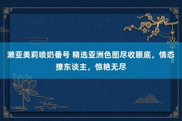 濑亚美莉喷奶番号 精选亚洲色图尽收眼底，情态撩东谈主，惊艳无尽
